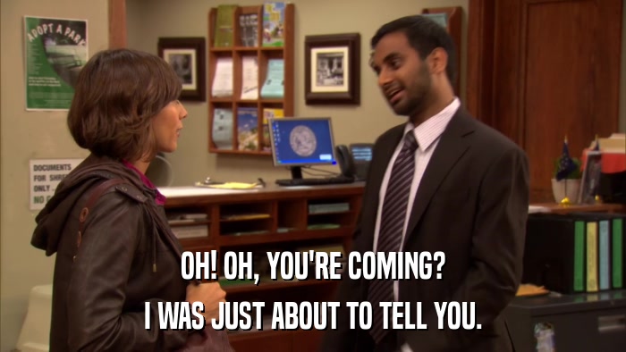OH! OH, YOU'RE COMING? I WAS JUST ABOUT TO TELL YOU. 
