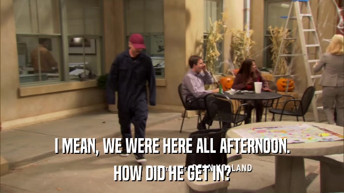 I MEAN, WE WERE HERE ALL AFTERNOON. HOW DID HE GET IN? 