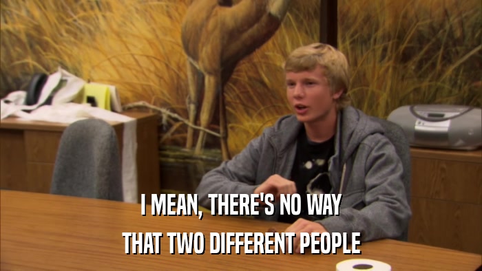 I MEAN, THERE'S NO WAY THAT TWO DIFFERENT PEOPLE 