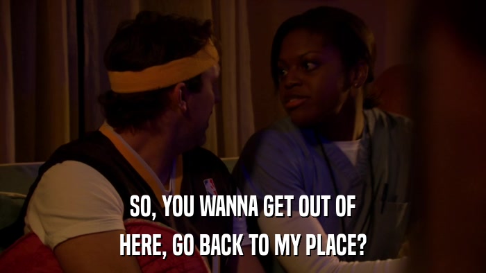 SO, YOU WANNA GET OUT OF HERE, GO BACK TO MY PLACE? 