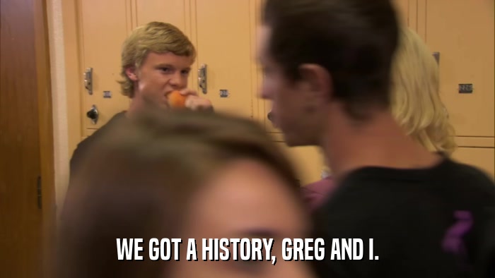 WE GOT A HISTORY, GREG AND I.  