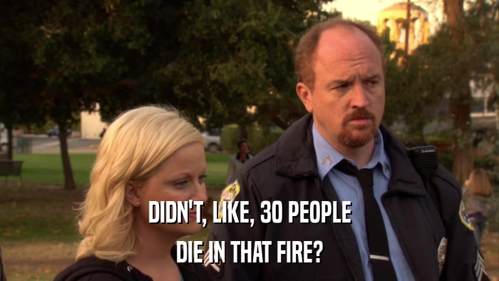 DIDN'T, LIKE, 30 PEOPLE DIE IN THAT FIRE? 