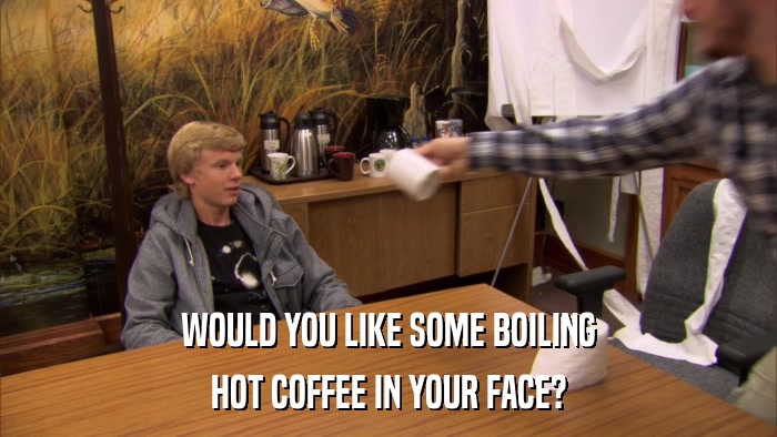 WOULD YOU LIKE SOME BOILING HOT COFFEE IN YOUR FACE? 