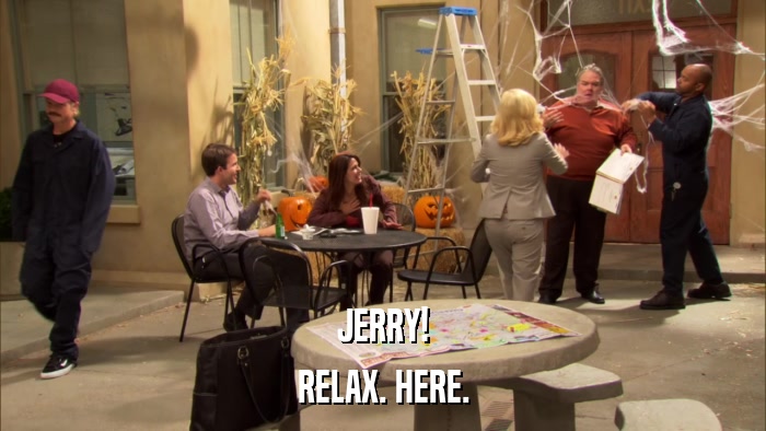 JERRY! RELAX. HERE. 