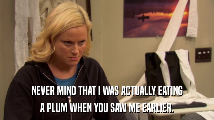 NEVER MIND THAT I WAS ACTUALLY EATING A PLUM WHEN YOU SAW ME EARLIER. 