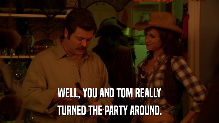 WELL, YOU AND TOM REALLY TURNED THE PARTY AROUND. 
