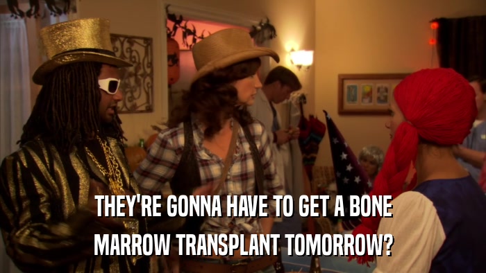 THEY'RE GONNA HAVE TO GET A BONE MARROW TRANSPLANT TOMORROW? 