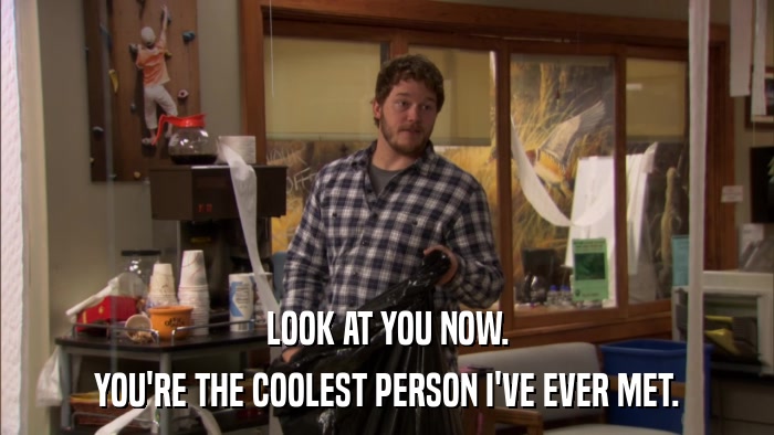 LOOK AT YOU NOW. YOU'RE THE COOLEST PERSON I'VE EVER MET. 