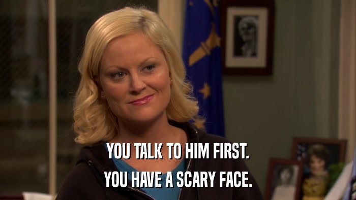 YOU TALK TO HIM FIRST. YOU HAVE A SCARY FACE. 