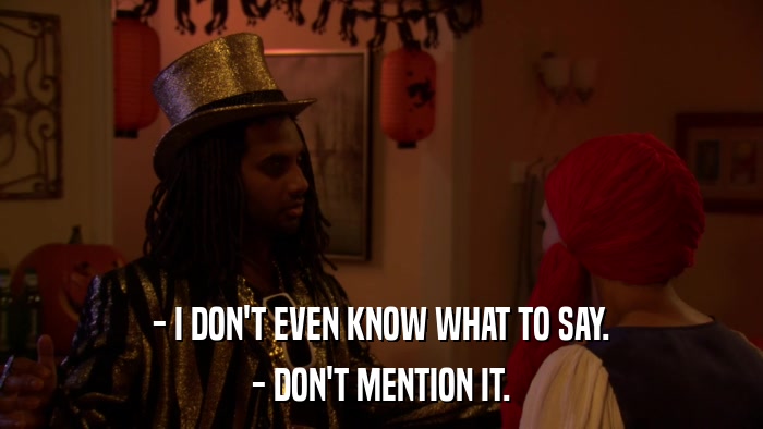 - I DON'T EVEN KNOW WHAT TO SAY. - DON'T MENTION IT. 