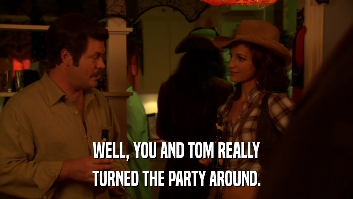 WELL, YOU AND TOM REALLY TURNED THE PARTY AROUND. 