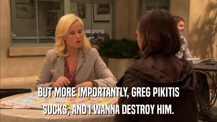 BUT MORE IMPORTANTLY, GREG PIKITIS SUCKS, AND I WANNA DESTROY HIM. 