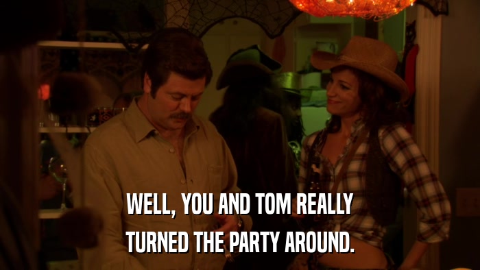 WELL, YOU AND TOM REALLY TURNED THE PARTY AROUND. 