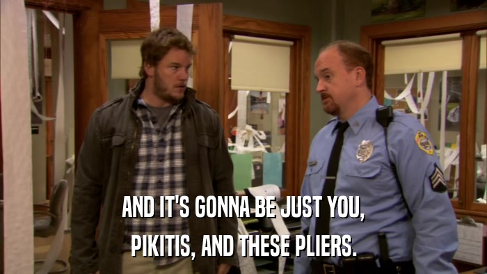 AND IT'S GONNA BE JUST YOU, PIKITIS, AND THESE PLIERS. 