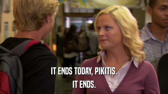 IT ENDS TODAY, PIKITIS. IT ENDS. 