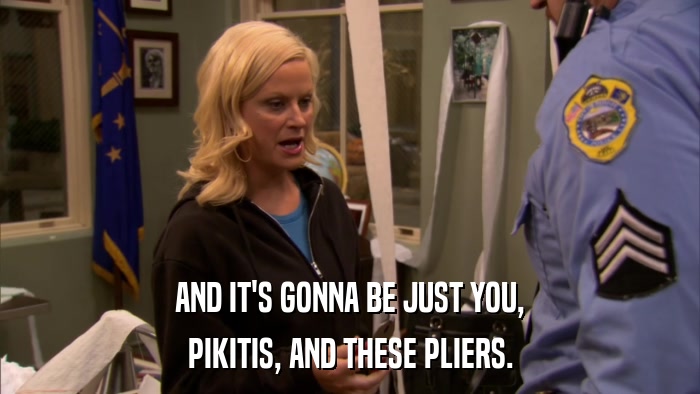 AND IT'S GONNA BE JUST YOU, PIKITIS, AND THESE PLIERS. 