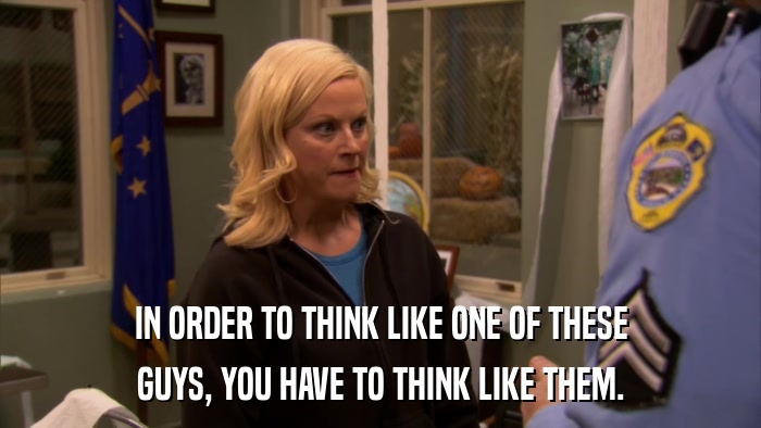 IN ORDER TO THINK LIKE ONE OF THESE GUYS, YOU HAVE TO THINK LIKE THEM. 