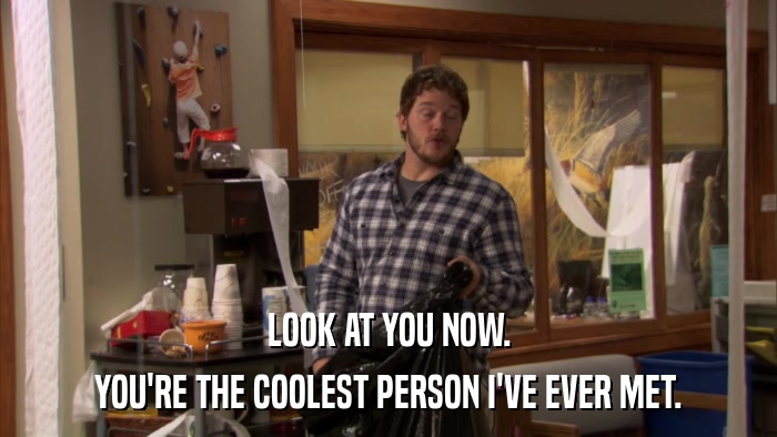 LOOK AT YOU NOW. YOU'RE THE COOLEST PERSON I'VE EVER MET. 