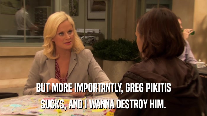 BUT MORE IMPORTANTLY, GREG PIKITIS SUCKS, AND I WANNA DESTROY HIM. 