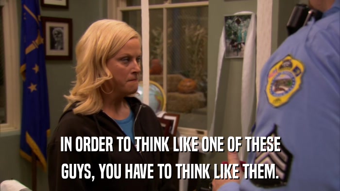 IN ORDER TO THINK LIKE ONE OF THESE GUYS, YOU HAVE TO THINK LIKE THEM. 