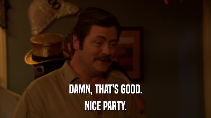 DAMN, THAT'S GOOD. NICE PARTY. 
