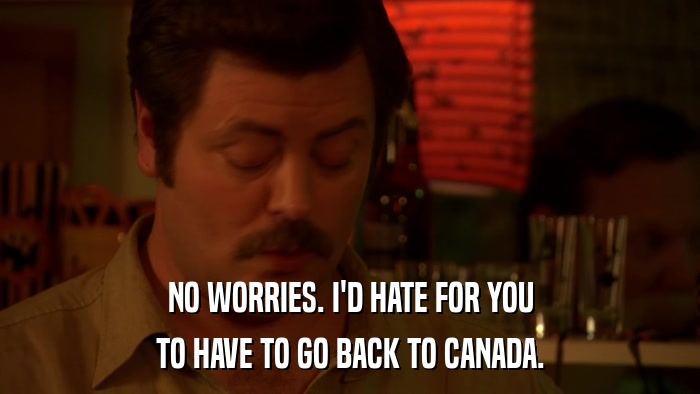 NO WORRIES. I'D HATE FOR YOU TO HAVE TO GO BACK TO CANADA. 