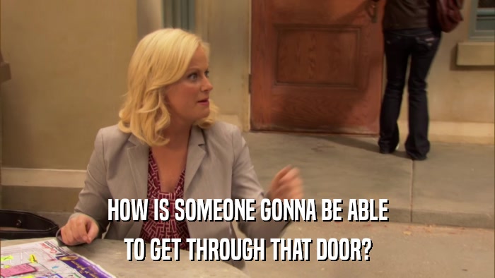 HOW IS SOMEONE GONNA BE ABLE TO GET THROUGH THAT DOOR? 