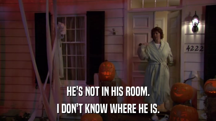 HE'S NOT IN HIS ROOM. I DON'T KNOW WHERE HE IS. 