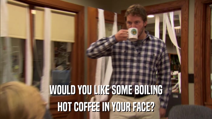 WOULD YOU LIKE SOME BOILING HOT COFFEE IN YOUR FACE? 