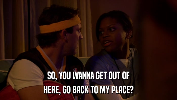 SO, YOU WANNA GET OUT OF HERE, GO BACK TO MY PLACE? 