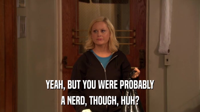 YEAH, BUT YOU WERE PROBABLY A NERD, THOUGH, HUH? 