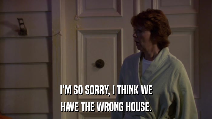 I'M SO SORRY, I THINK WE HAVE THE WRONG HOUSE. 