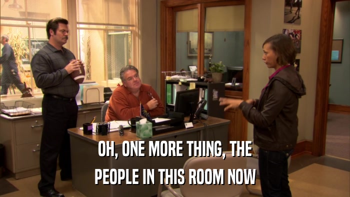 OH, ONE MORE THING, THE PEOPLE IN THIS ROOM NOW 