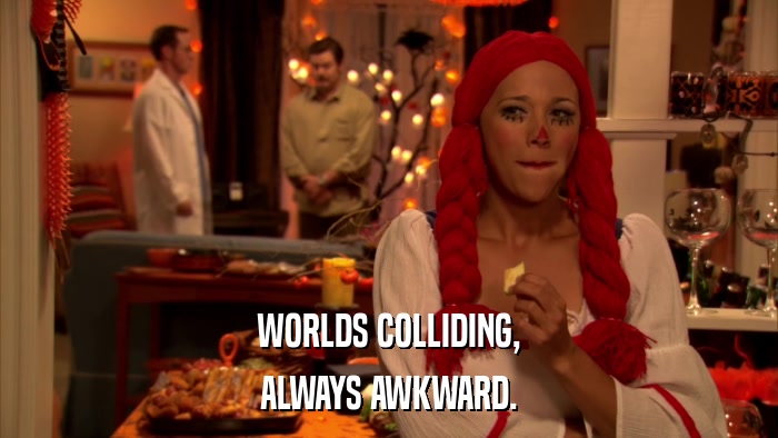 WORLDS COLLIDING, ALWAYS AWKWARD. 