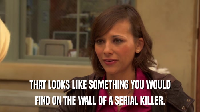 THAT LOOKS LIKE SOMETHING YOU WOULD FIND ON THE WALL OF A SERIAL KILLER. 