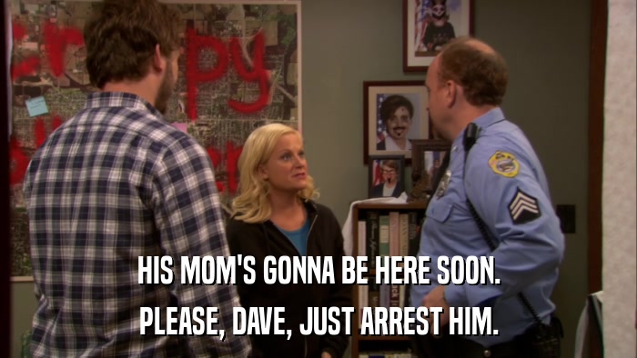 HIS MOM'S GONNA BE HERE SOON. PLEASE, DAVE, JUST ARREST HIM. 
