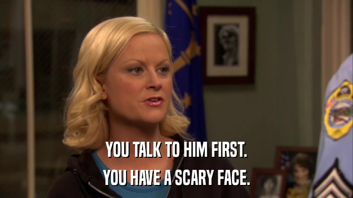 YOU TALK TO HIM FIRST. YOU HAVE A SCARY FACE. 