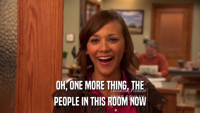 OH, ONE MORE THING, THE PEOPLE IN THIS ROOM NOW 