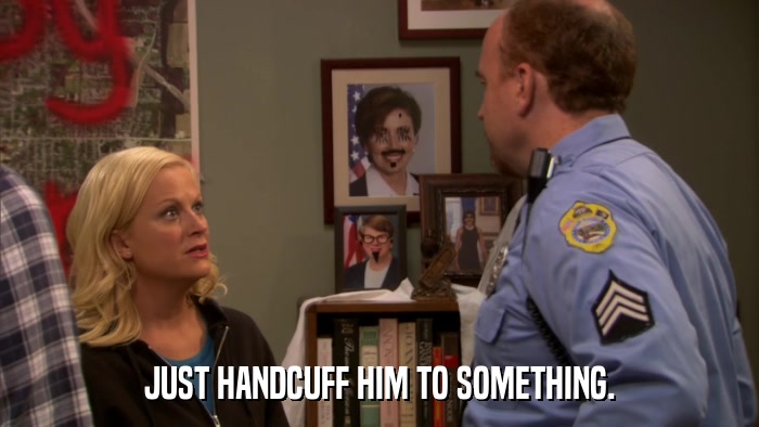 JUST HANDCUFF HIM TO SOMETHING.  