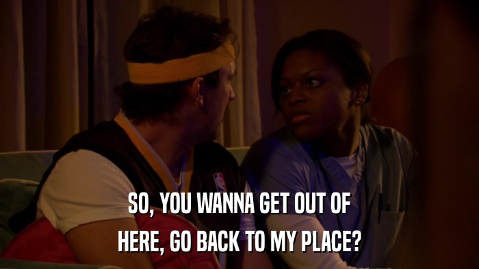 SO, YOU WANNA GET OUT OF HERE, GO BACK TO MY PLACE? 