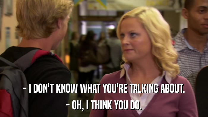 - I DON'T KNOW WHAT YOU'RE TALKING ABOUT. - OH, I THINK YOU DO. 