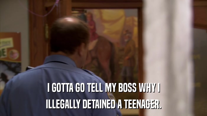I GOTTA GO TELL MY BOSS WHY I ILLEGALLY DETAINED A TEENAGER. 