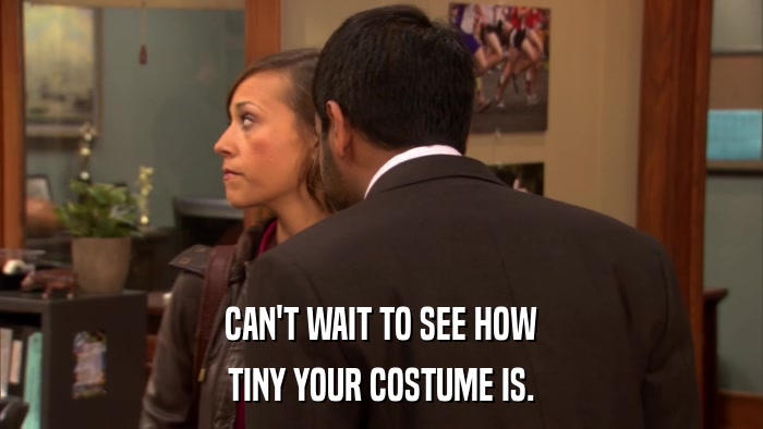 CAN'T WAIT TO SEE HOW TINY YOUR COSTUME IS. 