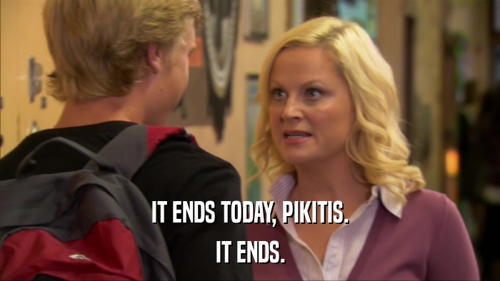 IT ENDS TODAY, PIKITIS. IT ENDS. 