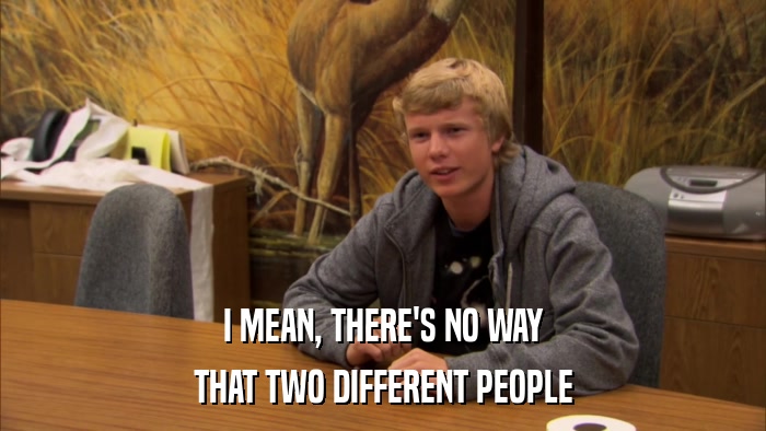 I MEAN, THERE'S NO WAY THAT TWO DIFFERENT PEOPLE 