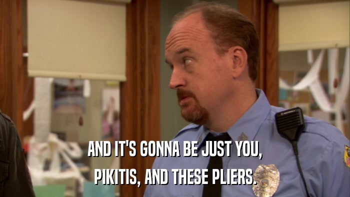 AND IT'S GONNA BE JUST YOU, PIKITIS, AND THESE PLIERS. 
