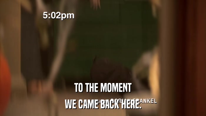 TO THE MOMENT WE CAME BACK HERE. 