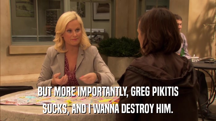 BUT MORE IMPORTANTLY, GREG PIKITIS SUCKS, AND I WANNA DESTROY HIM. 