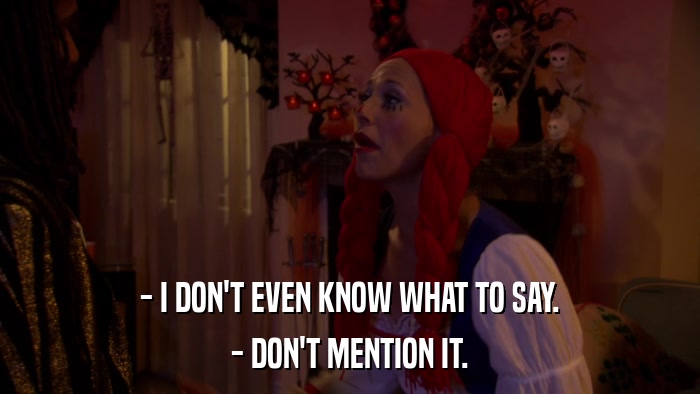 - I DON'T EVEN KNOW WHAT TO SAY. - DON'T MENTION IT. 