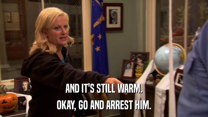 AND IT'S STILL WARM. OKAY, GO AND ARREST HIM. 